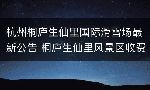 杭州桐庐生仙里国际滑雪场最新公告 桐庐生仙里风景区收费标准