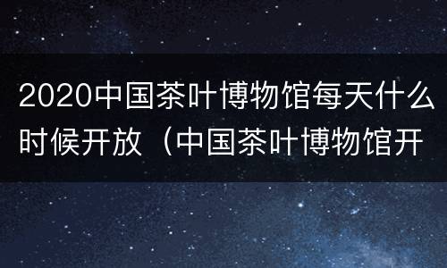 2020中国茶叶博物馆每天什么时候开放（中国茶叶博物馆开放时间）