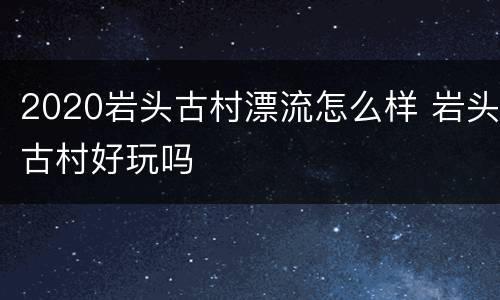 2020岩头古村漂流怎么样 岩头古村好玩吗