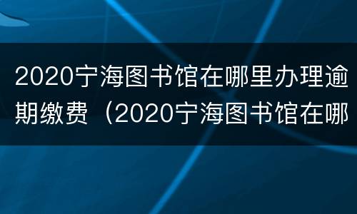 2020宁海图书馆在哪里办理逾期缴费（2020宁海图书馆在哪里办理逾期缴费申请）