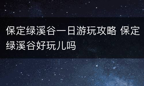 保定绿溪谷一日游玩攻略 保定绿溪谷好玩儿吗