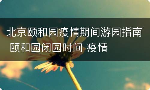 北京颐和园疫情期间游园指南 颐和园闭园时间 疫情