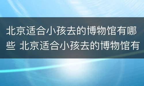 北京适合小孩去的博物馆有哪些 北京适合小孩去的博物馆有哪些地方