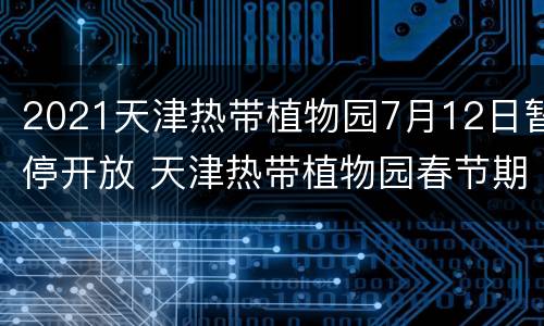 2021天津热带植物园7月12日暂停开放 天津热带植物园春节期间开业吗