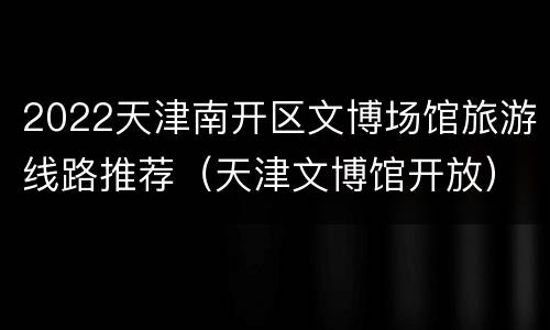 2022天津南开区文博场馆旅游线路推荐（天津文博馆开放）