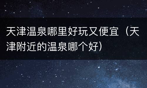 天津温泉哪里好玩又便宜（天津附近的温泉哪个好）