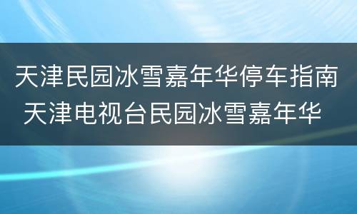 天津民园冰雪嘉年华停车指南 天津电视台民园冰雪嘉年华