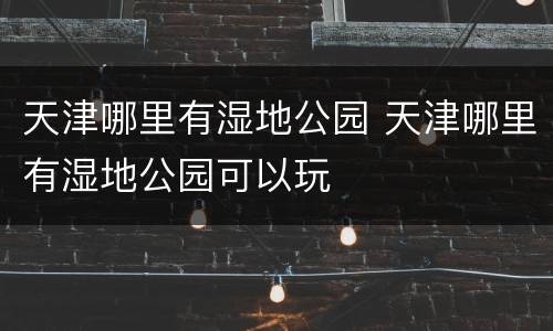 天津哪里有湿地公园 天津哪里有湿地公园可以玩