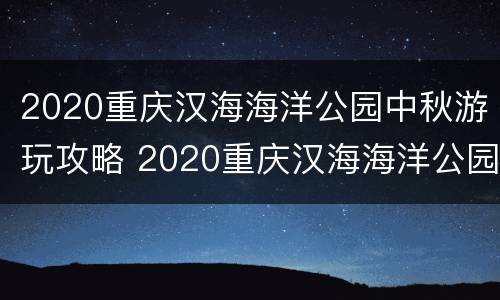 2020重庆汉海海洋公园中秋游玩攻略 2020重庆汉海海洋公园中秋游玩攻略图