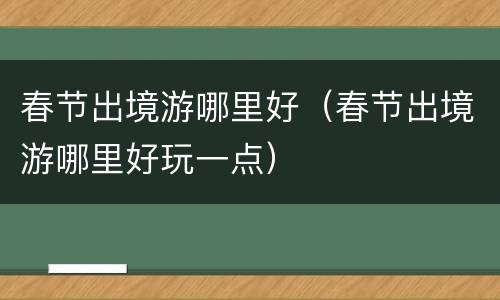 春节出境游哪里好（春节出境游哪里好玩一点）