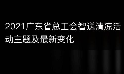 2021广东省总工会智送清凉活动主题及最新变化