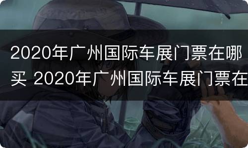 2020年广州国际车展门票在哪买 2020年广州国际车展门票在哪买的