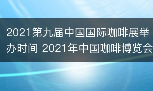 2021第九届中国国际咖啡展举办时间 2021年中国咖啡博览会