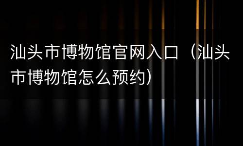 汕头市博物馆官网入口（汕头市博物馆怎么预约）