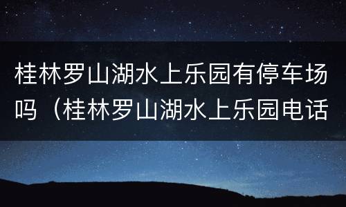桂林罗山湖水上乐园有停车场吗（桂林罗山湖水上乐园电话号码是多少）