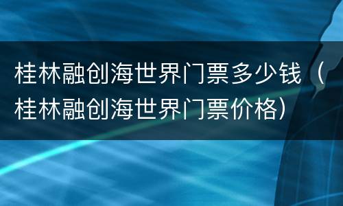 桂林融创海世界门票多少钱（桂林融创海世界门票价格）