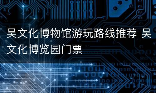 吴文化博物馆游玩路线推荐 吴文化博览园门票
