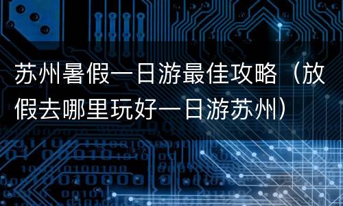 苏州暑假一日游最佳攻略（放假去哪里玩好一日游苏州）