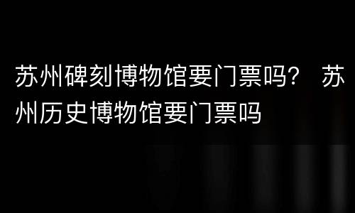 苏州碑刻博物馆要门票吗？ 苏州历史博物馆要门票吗