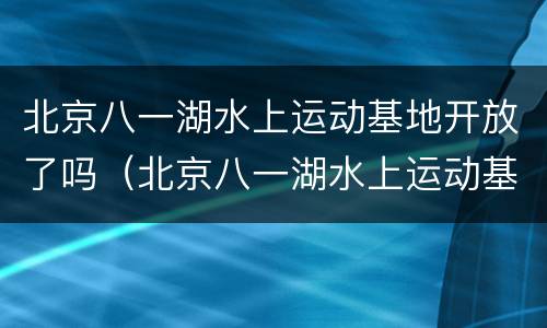 北京八一湖水上运动基地开放了吗（北京八一湖水上运动基地开放了吗）