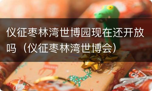 仪征枣林湾世博园现在还开放吗（仪征枣林湾世博会）