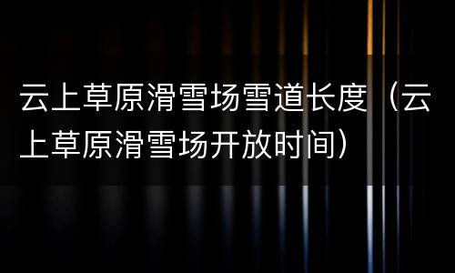 云上草原滑雪场雪道长度（云上草原滑雪场开放时间）