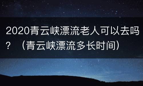2020青云峡漂流老人可以去吗？（青云峡漂流多长时间）
