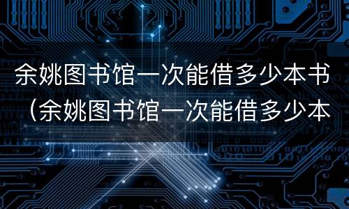 余姚图书馆一次能借多少本书（余姚图书馆一次能借多少本书啊）