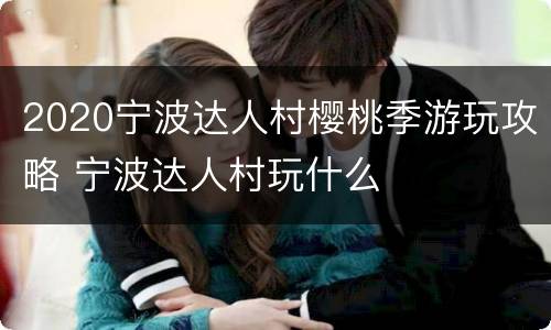 2020宁波达人村樱桃季游玩攻略 宁波达人村玩什么