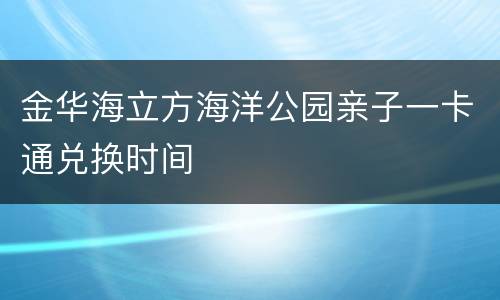 金华海立方海洋公园亲子一卡通兑换时间