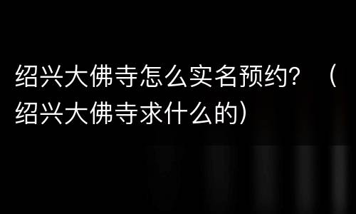 绍兴大佛寺怎么实名预约？（绍兴大佛寺求什么的）