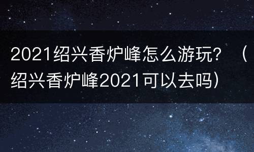 2021绍兴香炉峰怎么游玩？（绍兴香炉峰2021可以去吗）