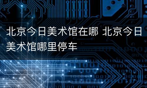 北京今日美术馆在哪 北京今日美术馆哪里停车