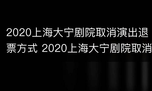 2020上海大宁剧院取消演出退票方式 2020上海大宁剧院取消演出退票方式了吗