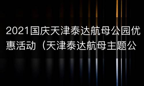 2021国庆天津泰达航母公园优惠活动（天津泰达航母主题公园春节开放吗）