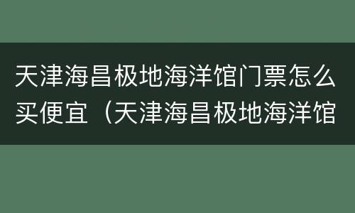 天津海昌极地海洋馆门票怎么买便宜（天津海昌极地海洋馆门票多少钱）