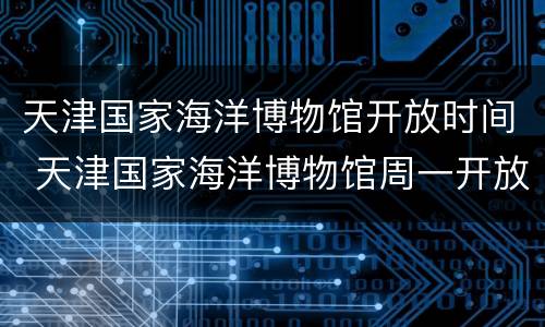 天津国家海洋博物馆开放时间 天津国家海洋博物馆周一开放么