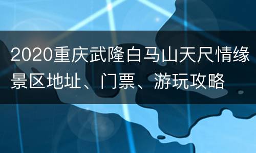 2020重庆武隆白马山天尺情缘景区地址、门票、游玩攻略