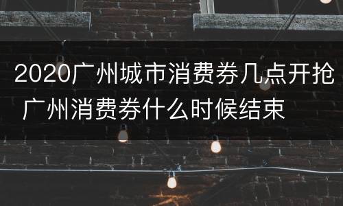 2020广州城市消费券几点开抢 广州消费券什么时候结束