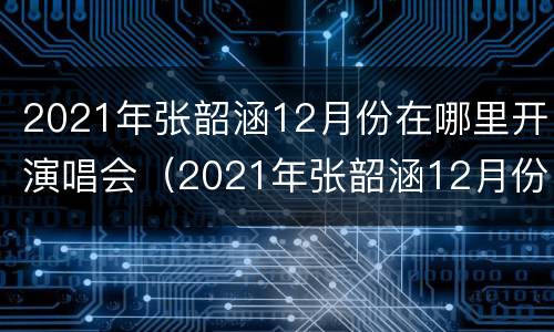2021年张韶涵12月份在哪里开演唱会（2021年张韶涵12月份在哪里开演唱会呢）