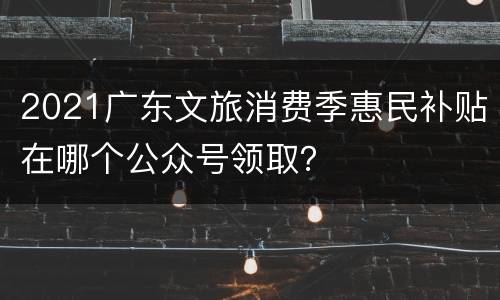 2021广东文旅消费季惠民补贴在哪个公众号领取？