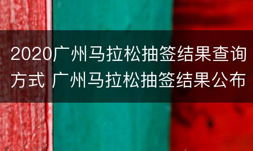 2020广州马拉松抽签结果查询方式 广州马拉松抽签结果公布