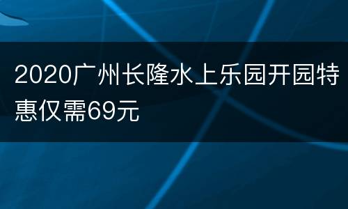 2020广州长隆水上乐园开园特惠仅需69元