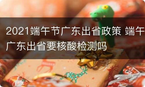 2021端午节广东出省政策 端午广东出省要核酸检测吗