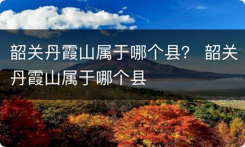 韶关丹霞山属于哪个县？ 韶关丹霞山属于哪个县