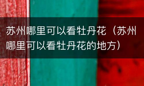 苏州哪里可以看牡丹花（苏州哪里可以看牡丹花的地方）