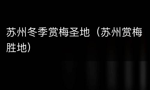 苏州冬季赏梅圣地（苏州赏梅胜地）