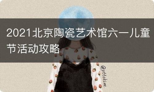 2021北京陶瓷艺术馆六一儿童节活动攻略
