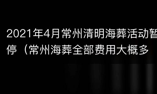 2021年4月常州清明海葬活动暂停（常州海葬全部费用大概多少钱）