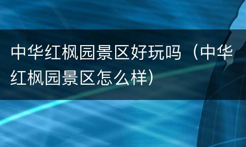 中华红枫园景区好玩吗（中华红枫园景区怎么样）